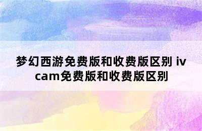 梦幻西游免费版和收费版区别 ivcam免费版和收费版区别